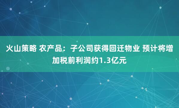 火山策略 农产品：子公司获得回迁物业 预计将增加税前利润约1.3亿元