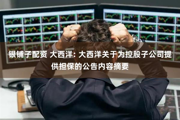 银铺子配资 大西洋: 大西洋关于为控股子公司提供担保的公告内容摘要