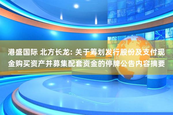 港盛国际 北方长龙: 关于筹划发行股份及支付现金购买资产并募集配套资金的停牌公告内容摘要