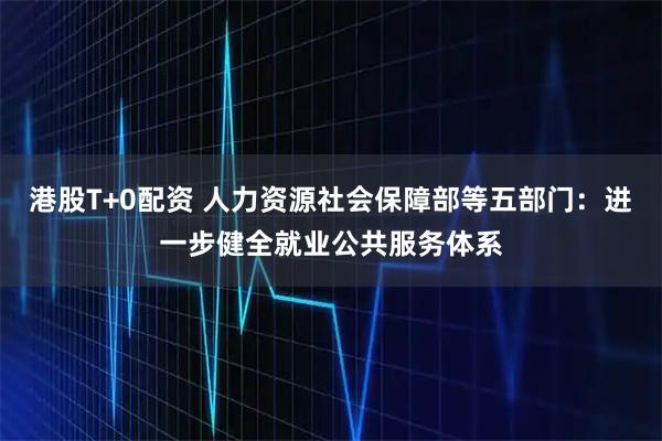 港股T+0配资 人力资源社会保障部等五部门：进一步健全就业公共服务体系