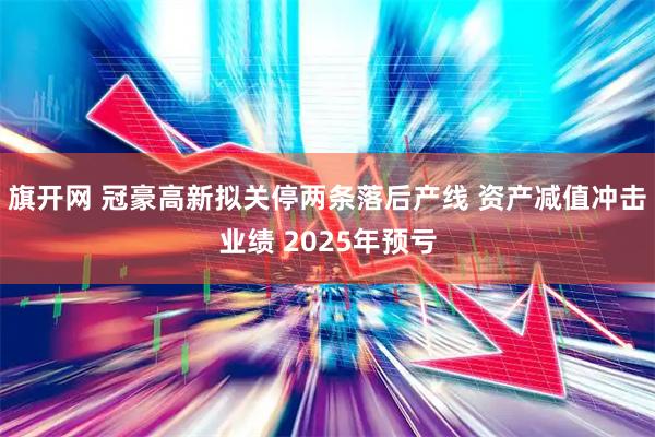 旗开网 冠豪高新拟关停两条落后产线 资产减值冲击业绩 2025年预亏