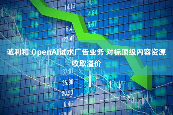 诚利和 OpenAI试水广告业务 对标顶级内容资源收取溢价