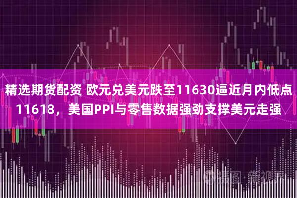 精选期货配资 欧元兑美元跌至11630逼近月内低点11618，美国PPI与零售数据强劲支撑美元走强