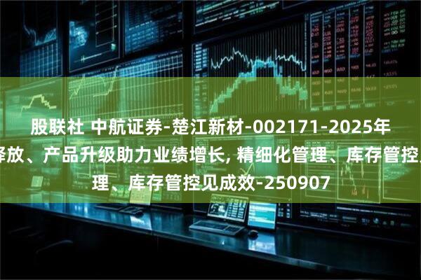股联社 中航证券-楚江新材-002171-2025年中报点评 产能释放、产品升级助力业绩增长, 精细化管理、库存管控见成效-250907