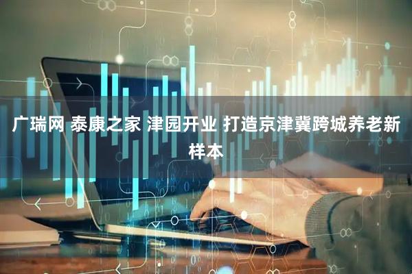 广瑞网 泰康之家 津园开业 打造京津冀跨城养老新样本